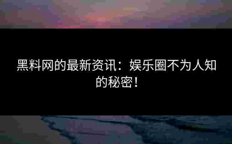 黑料网的最新资讯：娱乐圈不为人知的秘密！