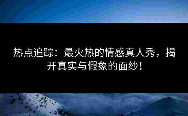 热点追踪：最火热的情感真人秀，揭开真实与假象的面纱！