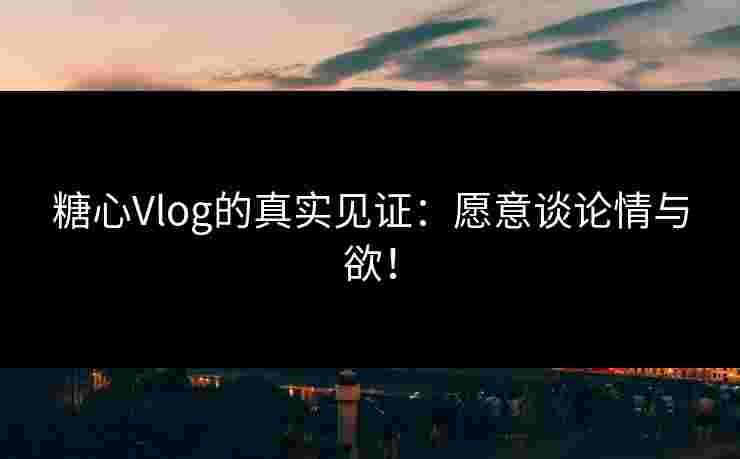 糖心Vlog的真实见证：愿意谈论情与欲！