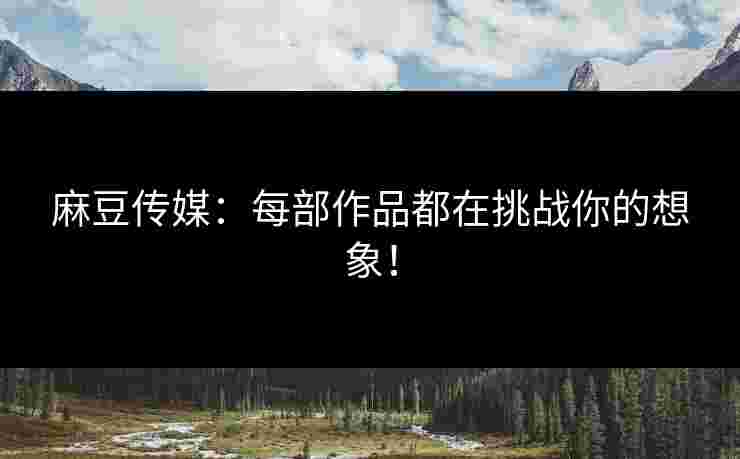 麻豆传媒：每部作品都在挑战你的想象！
