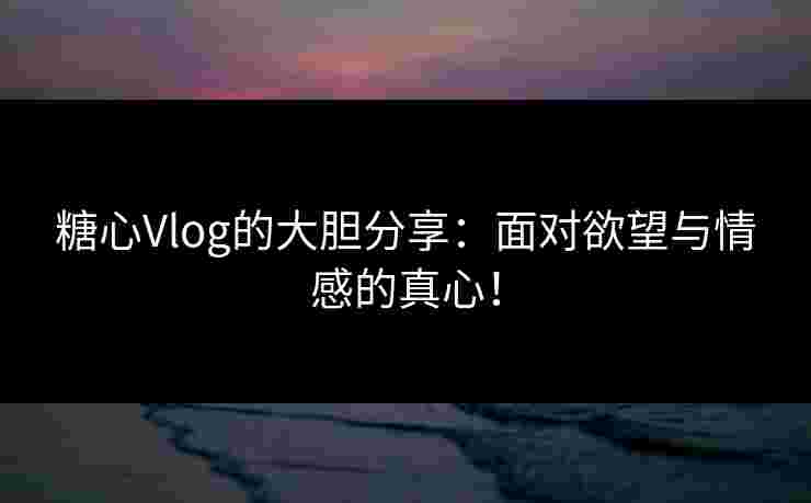 糖心Vlog的大胆分享：面对欲望与情感的真心！