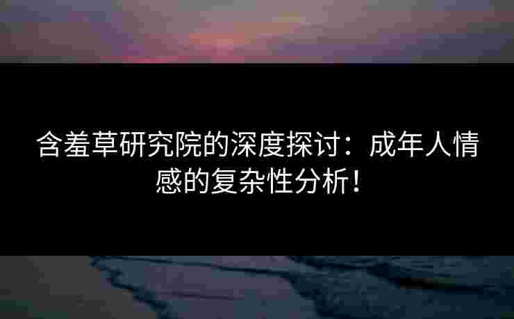 含羞草研究院的深度探讨：成年人情感的复杂性分析！