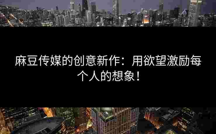 麻豆传媒的创意新作：用欲望激励每个人的想象！