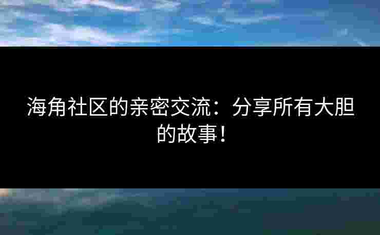 海角社区的亲密交流:分享所有大胆的故事! 海角社区的亲密交流:分享所有大胆的故事!