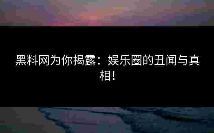 黑料网为你揭露：娱乐圈的丑闻与真相！