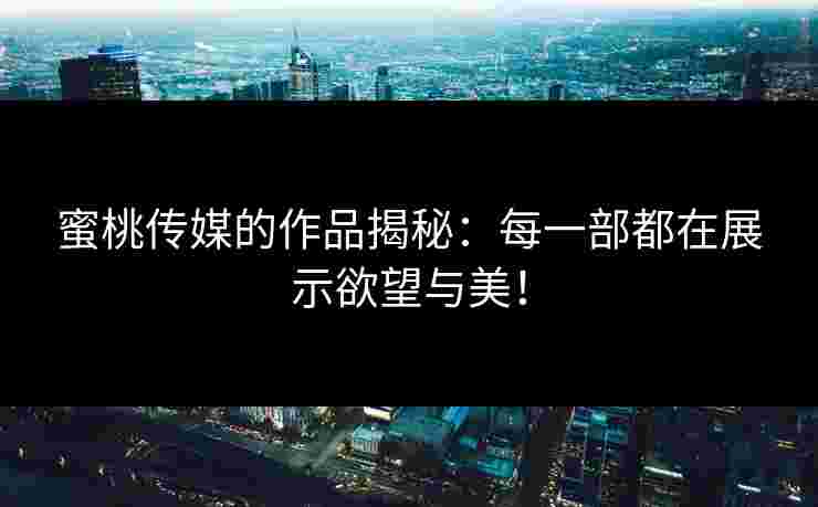 蜜桃传媒的作品揭秘：每一部都在展示欲望与美！