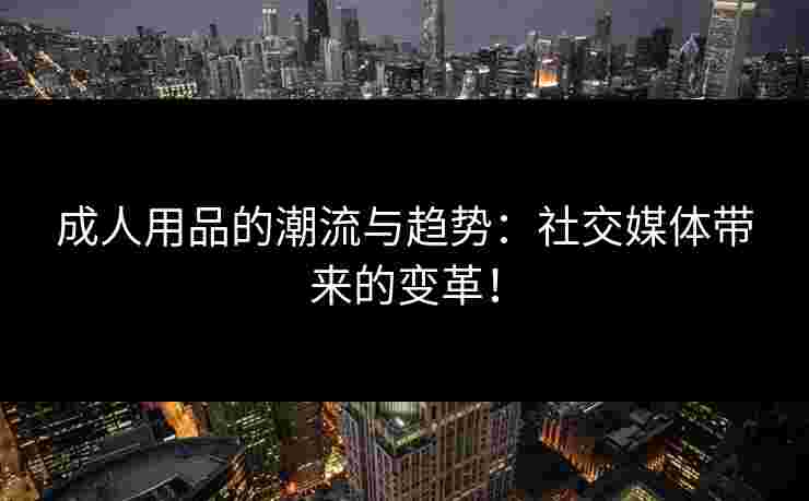 成人用品的潮流与趋势：社交媒体带来的变革！