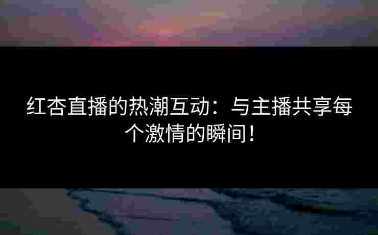 红杏直播的热潮互动:与主播共享每个激情的瞬间! 红杏直播的热潮互动:与主播共享每个激情的瞬间!