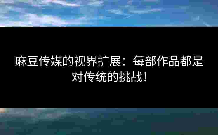 麻豆传媒的视界扩展：每部作品都是对传统的挑战！