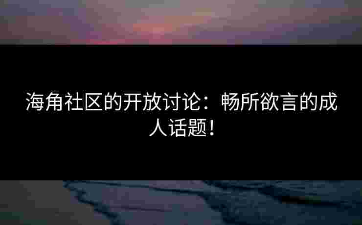 海角社区的开放讨论：畅所欲言的成人话题！