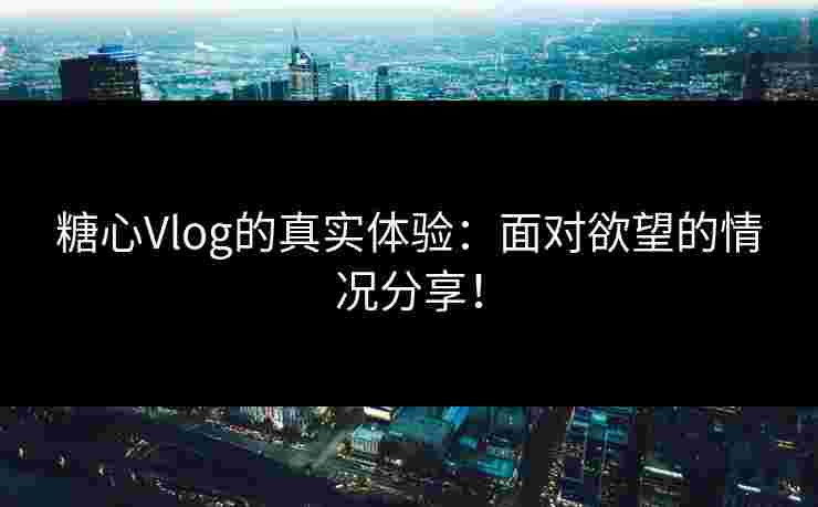 糖心Vlog的真实体验：面对欲望的情况分享！