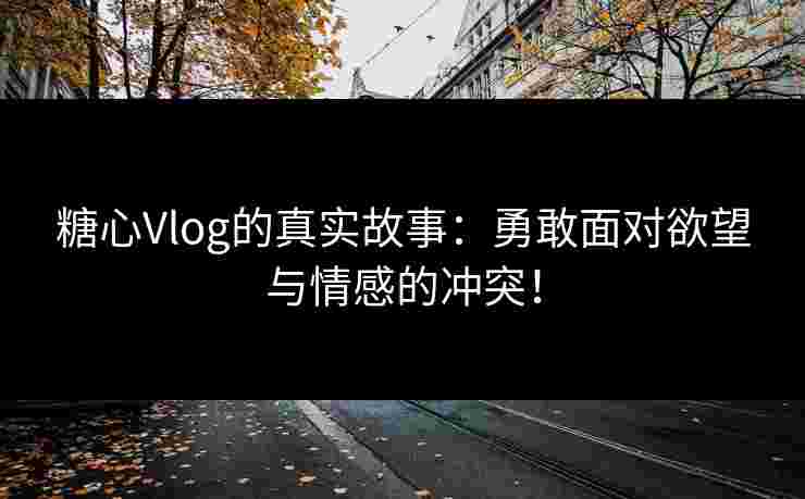 糖心Vlog的真实故事：勇敢面对欲望与情感的冲突！