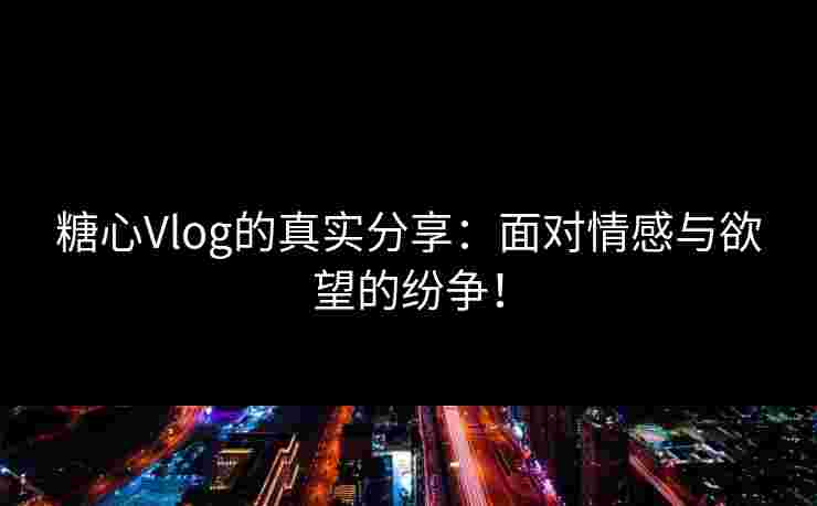糖心Vlog的真实分享：面对情感与欲望的纷争！