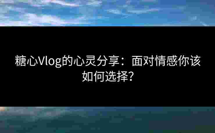 糖心Vlog的心灵分享：面对情感你该如何选择？