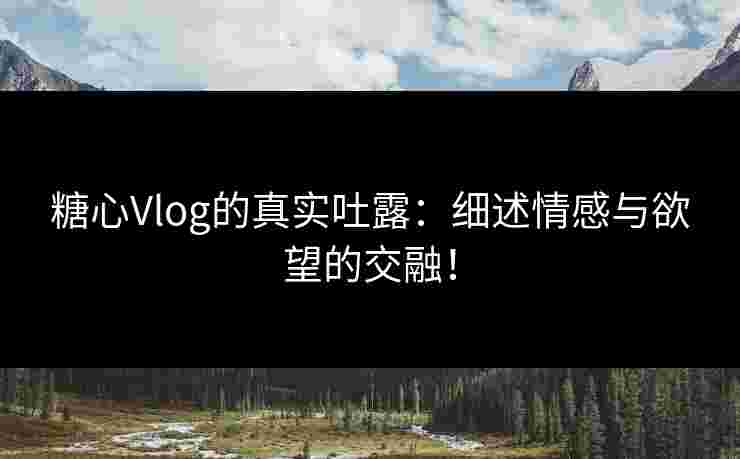 糖心Vlog的真实吐露：细述情感与欲望的交融！