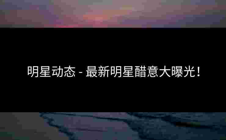 明星动态 - 最新明星醋意大曝光！