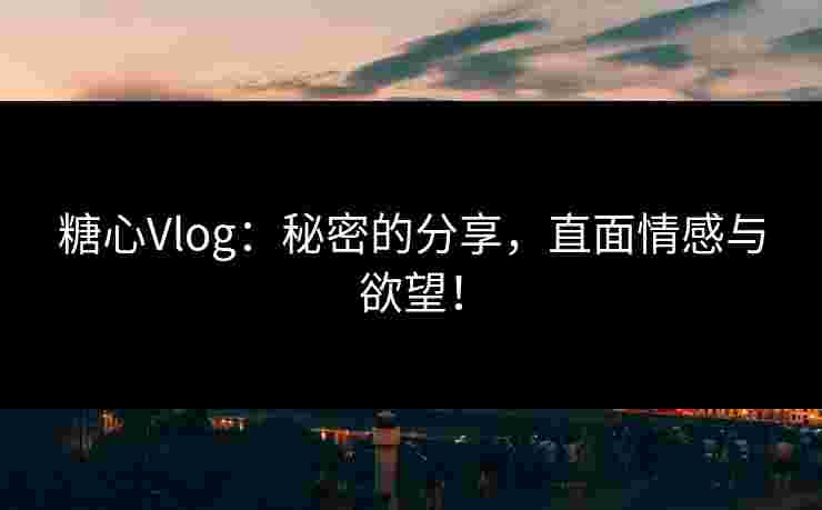 糖心Vlog：秘密的分享，直面情感与欲望！