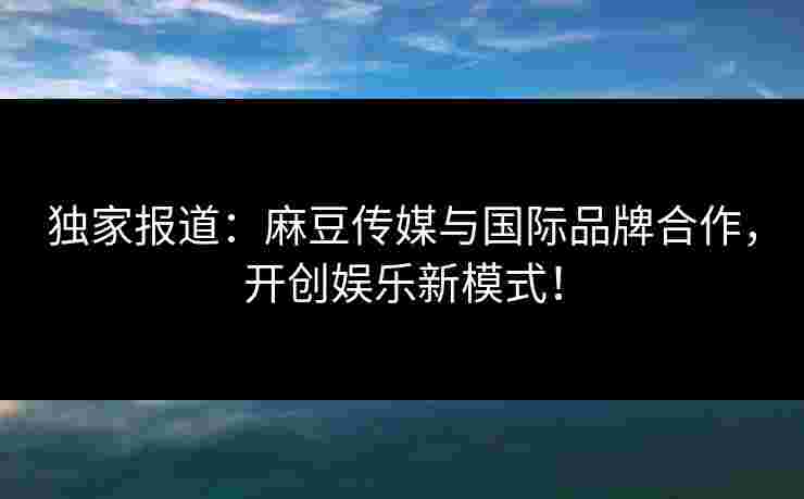独家报道：麻豆传媒与国际品牌合作，开创娱乐新模式！