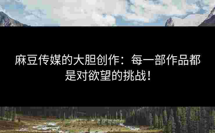 麻豆传媒的大胆创作:每一部作品都是对欲望的挑战! 麻豆传媒的大胆创作:每一部作品都是对欲望的挑战!