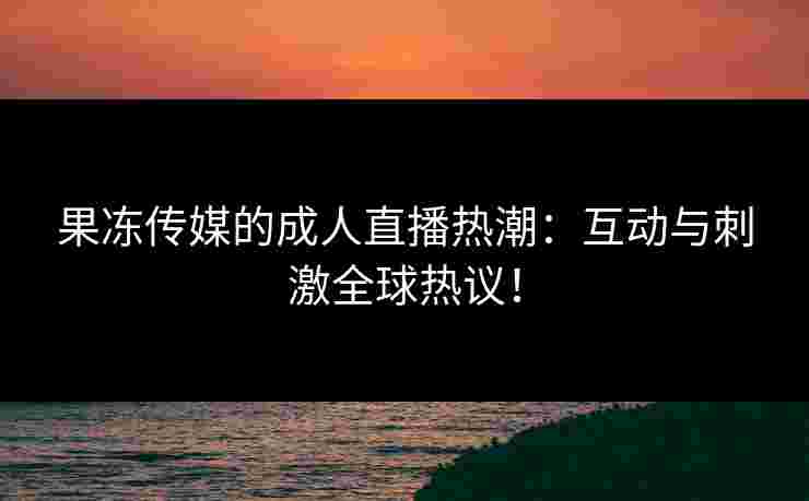 果冻传媒的成人直播热潮:互动与刺激全球热议! 果冻传媒的成人直播热潮:互动与刺激全球热议!