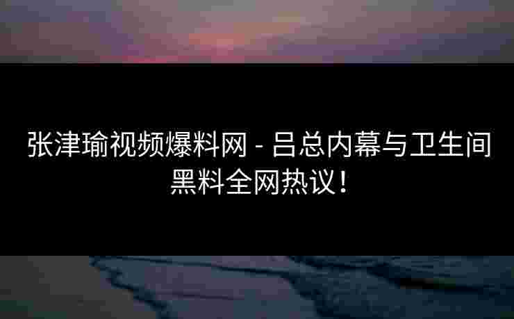 张津瑜视频爆料网 - 吕总内幕与卫生间黑料全网热议！