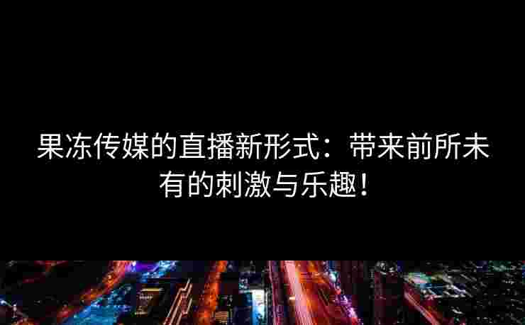 果冻传媒的直播新形式:带来前所未有的刺激与乐趣! 果冻传媒的直播新形式:带来前所未有的刺激与乐趣!