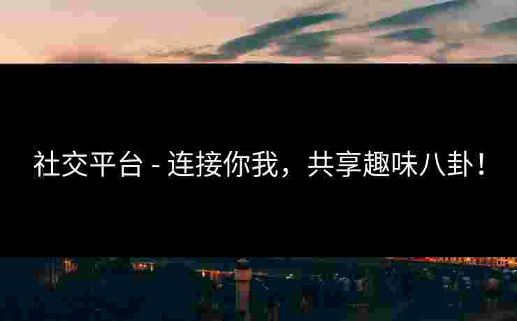 社交平台 - 连接你我,共享趣味八卦! 社交平台 - 连接你我,共享趣味八卦!