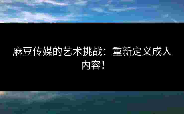 麻豆传媒的艺术挑战：重新定义成人内容！