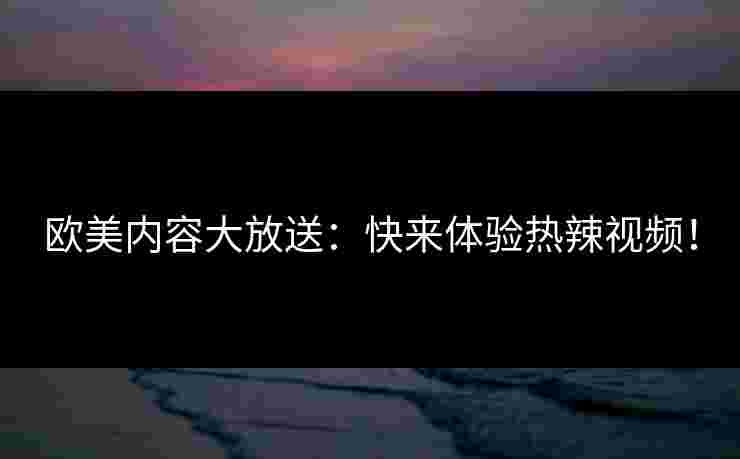 欧美内容大放送：快来体验热辣视频！