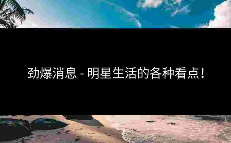 劲爆消息 - 明星生活的各种看点！