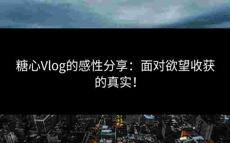 糖心Vlog的感性分享：面对欲望收获的真实！