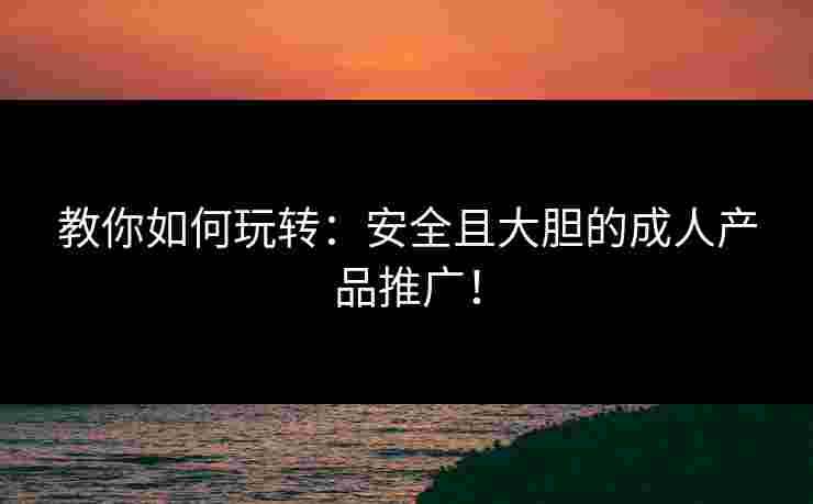 教你如何玩转：安全且大胆的成人产品推广！