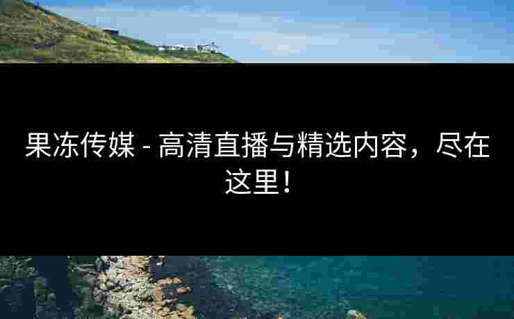 果冻传媒 - 高清直播与精选内容,尽在这里! 果冻传媒 - 高清直播与精选内容,尽在这里!