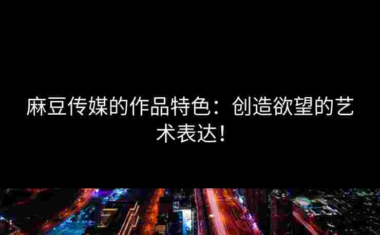 麻豆传媒的作品特色：创造欲望的艺术表达！