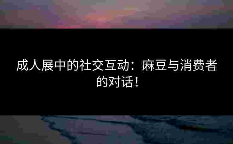 成人展中的社交互动：麻豆与消费者的对话！