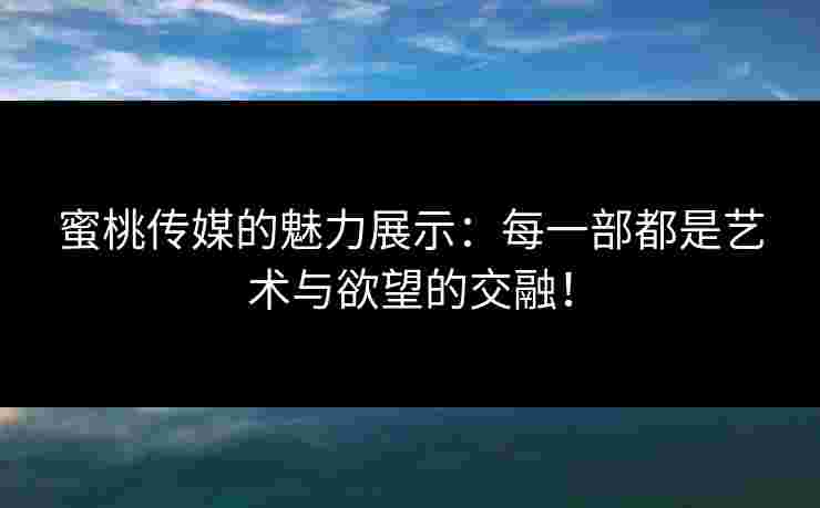 蜜桃传媒的魅力展示:每一部都是艺术与欲望的交融! 蜜桃传媒的魅力展示:每一部都是艺术与欲望的交融!
