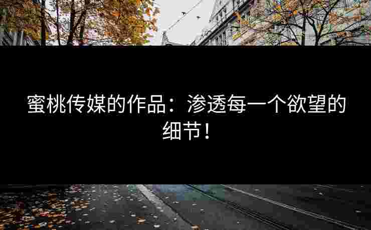 蜜桃传媒的作品:渗透每一个欲望的细节! 蜜桃传媒的作品:渗透每一个欲望的细节!