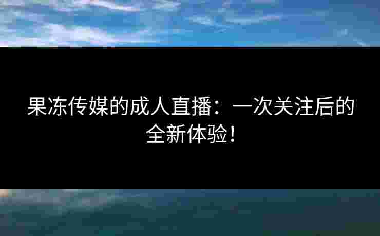 果冻传媒的成人直播:一次关注后的全新体验! 果冻传媒的成人直播:一次关注后的全新体验!