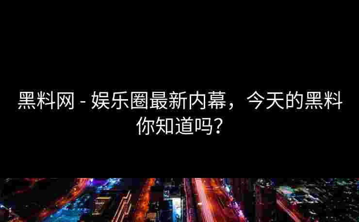 黑料网 - 娱乐圈最新内幕,今天的黑料你知道吗? 黑料网 - 娱乐圈最新内幕,今天的黑料你知道吗?
