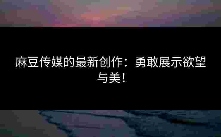麻豆传媒的最新创作：勇敢展示欲望与美！