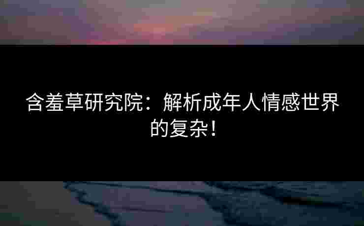 含羞草研究院：解析成年人情感世界的复杂！