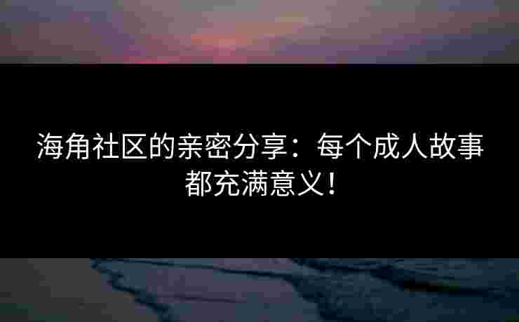 海角社区的亲密分享：每个成人故事都充满意义！