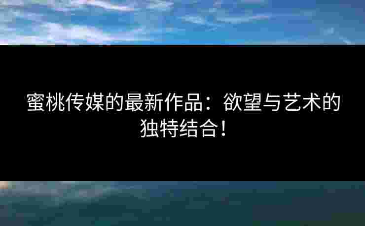 蜜桃传媒的最新作品:欲望与艺术的独特结合! 蜜桃传媒的最新作品:欲望与艺术的独特结合!