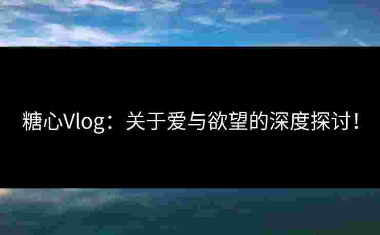 糖心Vlog：关于爱与欲望的深度探讨！