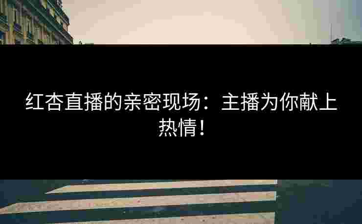 红杏直播的亲密现场：主播为你献上热情！