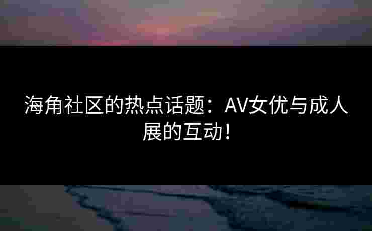 海角社区的热点话题：AV女优与成人展的互动！