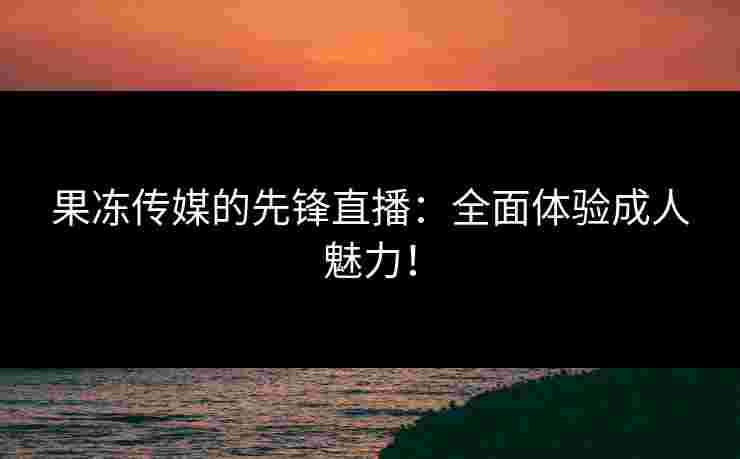 果冻传媒的先锋直播:全面体验成人魅力! 果冻传媒的先锋直播:全面体验成人魅力!