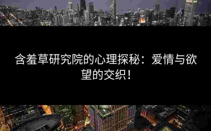 含羞草研究院的心理探秘：爱情与欲望的交织！