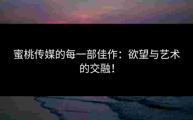 蜜桃传媒的每一部佳作：欲望与艺术的交融！