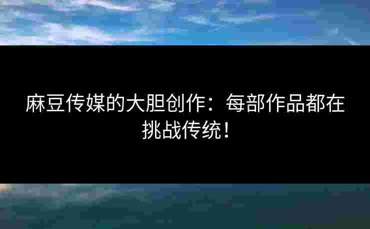 麻豆传媒的大胆创作：每部作品都在挑战传统！